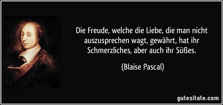 Die Freude, welche die Liebe, die man nicht auszusprechen wagt, gewährt, hat ihr Schmerzliches, aber auch ihr Süßes. (Blaise Pascal)