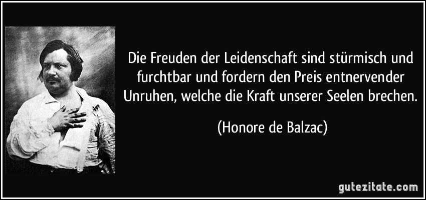 Die Freuden der Leidenschaft sind stürmisch und furchtbar und fordern den Preis entnervender Unruhen, welche die Kraft unserer Seelen brechen. (Honore de Balzac)