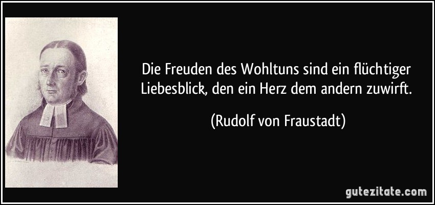 Die Freuden des Wohltuns sind ein flüchtiger Liebesblick, den ein Herz dem andern zuwirft. (Rudolf von Fraustadt)