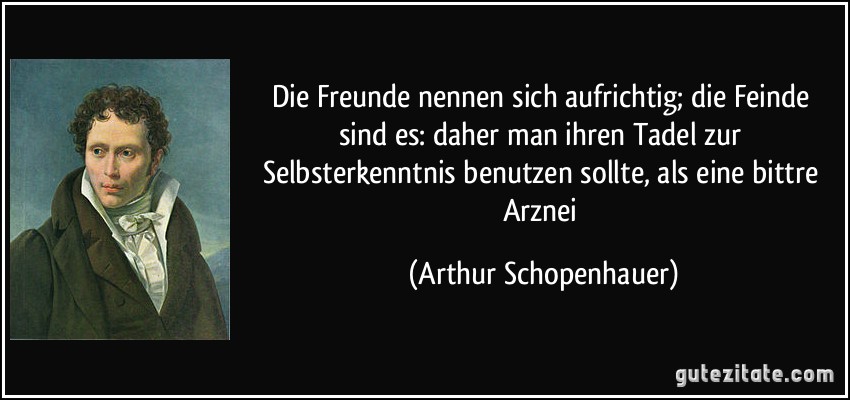 Die Freunde nennen sich aufrichtig; die Feinde sind es: daher man ihren Tadel zur Selbsterkenntnis benutzen sollte, als eine bittre Arznei (Arthur Schopenhauer)