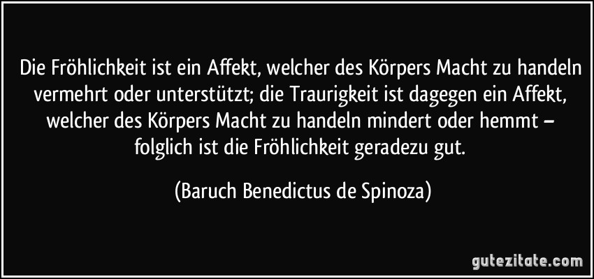 Die Fröhlichkeit ist ein Affekt, welcher des Körpers Macht zu handeln vermehrt oder unterstützt; die Traurigkeit ist dagegen ein Affekt, welcher des Körpers Macht zu handeln mindert oder hemmt – folglich ist die Fröhlichkeit geradezu gut. (Baruch Benedictus de Spinoza)