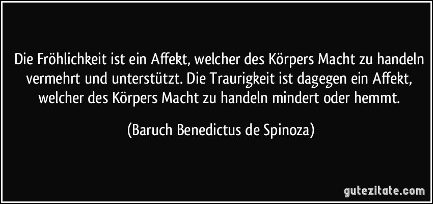 Die Fröhlichkeit ist ein Affekt, welcher des Körpers Macht zu handeln vermehrt und unterstützt. Die Traurigkeit ist dagegen ein Affekt, welcher des Körpers Macht zu handeln mindert oder hemmt. (Baruch Benedictus de Spinoza)