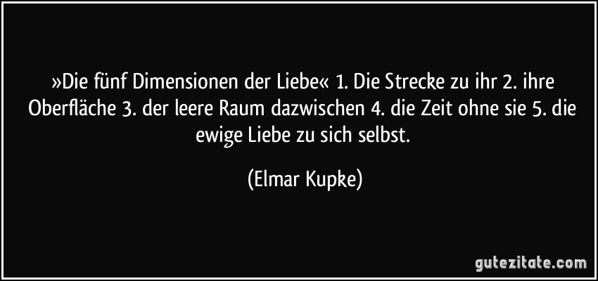 »Die fünf Dimensionen der Liebe« 1. Die Strecke zu ihr 2. ihre Oberfläche 3. der leere Raum dazwischen 4. die Zeit ohne sie 5. die ewige Liebe zu sich selbst. (Elmar Kupke)