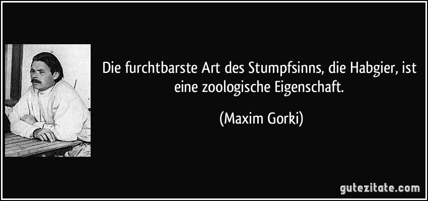 Die furchtbarste Art des Stumpfsinns, die Habgier, ist eine zoologische Eigenschaft. (Maxim Gorki)