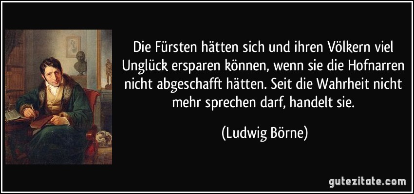 Die Fürsten hätten sich und ihren Völkern viel Unglück ersparen können, wenn sie die Hofnarren nicht abgeschafft hätten. Seit die Wahrheit nicht mehr sprechen darf, handelt sie. (Ludwig Börne)