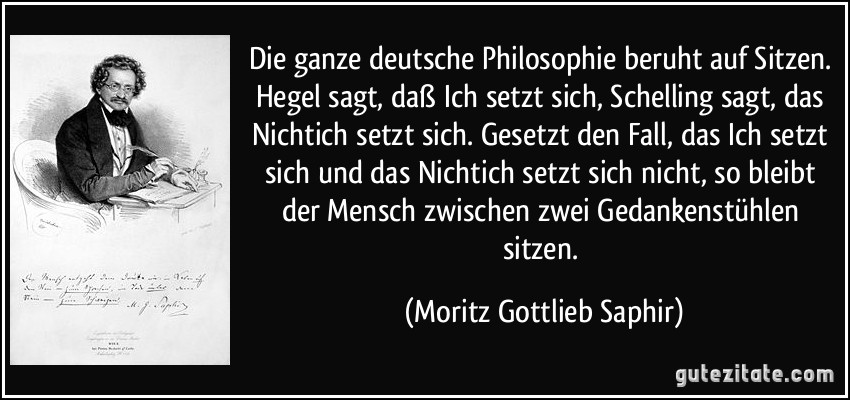 Die ganze deutsche Philosophie beruht auf Sitzen. Hegel sagt, daß Ich setzt sich, Schelling sagt, das Nichtich setzt sich. Gesetzt den Fall, das Ich setzt sich und das Nichtich setzt sich nicht, so bleibt der Mensch zwischen zwei Gedankenstühlen sitzen. (Moritz Gottlieb Saphir)