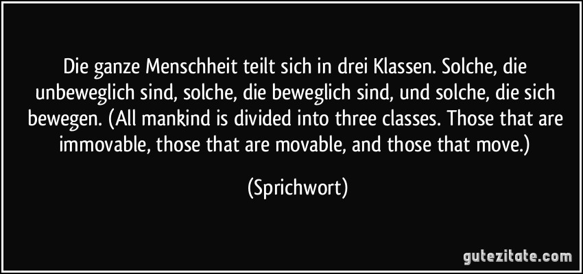 Die ganze Menschheit teilt sich in drei Klassen. Solche, die unbeweglich sind, solche, die beweglich sind, und solche, die sich bewegen. (All mankind is divided into three classes. Those that are immovable, those that are movable, and those that move.) (Sprichwort)