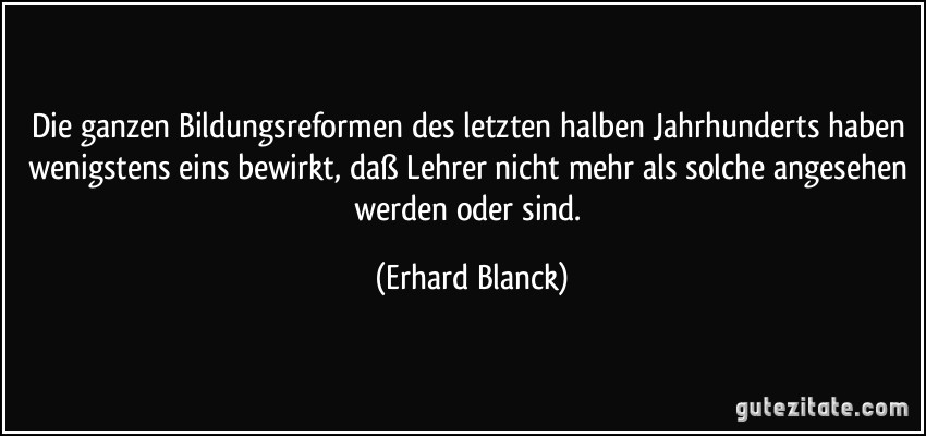 Die ganzen Bildungsreformen des letzten halben Jahrhunderts haben wenigstens eins bewirkt, daß Lehrer nicht mehr als solche angesehen werden oder sind. (Erhard Blanck)