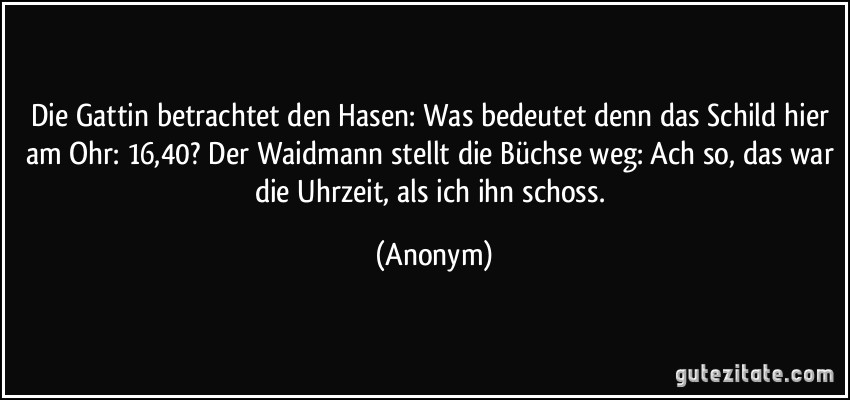 Die Gattin betrachtet den Hasen: Was bedeutet denn das Schild hier am Ohr: 16,40? Der Waidmann stellt die Büchse weg: Ach so, das war die Uhrzeit, als ich ihn schoss. (Anonym)