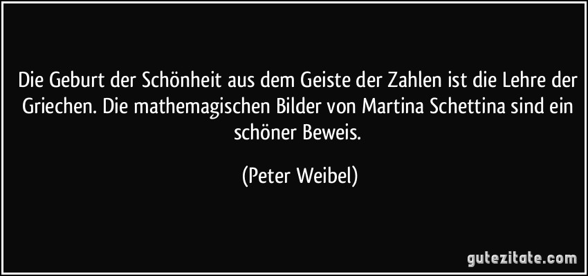 Die Geburt der Schönheit aus dem Geiste der Zahlen ist die Lehre der Griechen. Die mathemagischen Bilder von Martina Schettina sind ein schöner Beweis. (Peter Weibel)