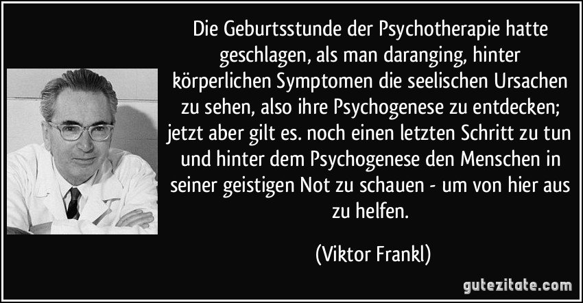 Die Geburtsstunde der Psychotherapie hatte geschlagen, als man daranging, hinter körperlichen Symptomen die seelischen Ursachen zu sehen, also ihre Psychogenese zu entdecken; jetzt aber gilt es. noch einen letzten Schritt zu tun und hinter dem Psychogenese den Menschen in seiner geistigen Not zu schauen - um von hier aus zu helfen. (Viktor Frankl)