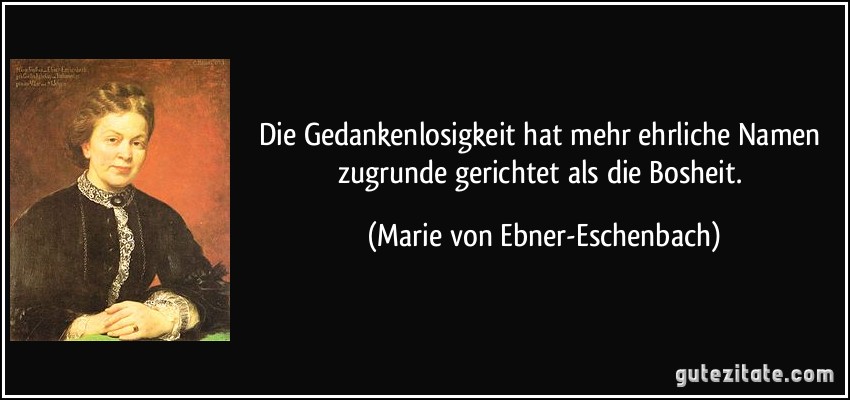 Die Gedankenlosigkeit hat mehr ehrliche Namen zugrunde gerichtet als die Bosheit. (Marie von Ebner-Eschenbach)