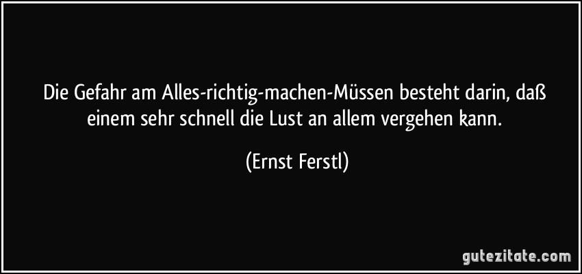 Die Gefahr am Alles-richtig-machen-Müssen besteht darin, daß einem sehr schnell die Lust an allem vergehen kann. (Ernst Ferstl)