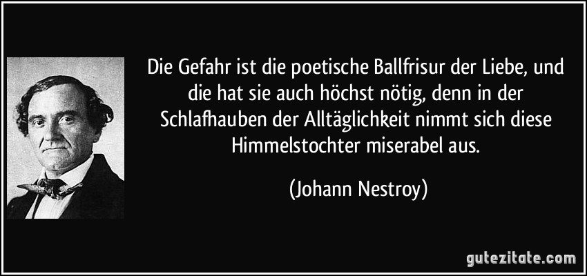 Die Gefahr ist die poetische Ballfrisur der Liebe, und die hat sie auch höchst nötig, denn in der Schlafhauben der Alltäglichkeit nimmt sich diese Himmelstochter miserabel aus. (Johann Nestroy)