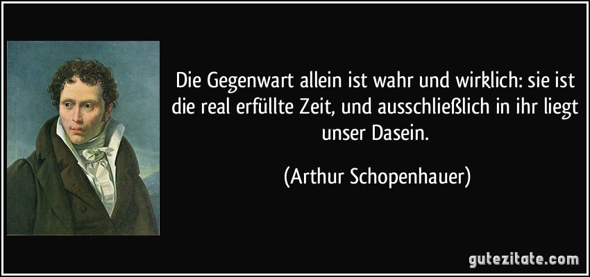 Die Gegenwart allein ist wahr und wirklich: sie ist die real erfüllte Zeit, und ausschließlich in ihr liegt unser Dasein. (Arthur Schopenhauer)