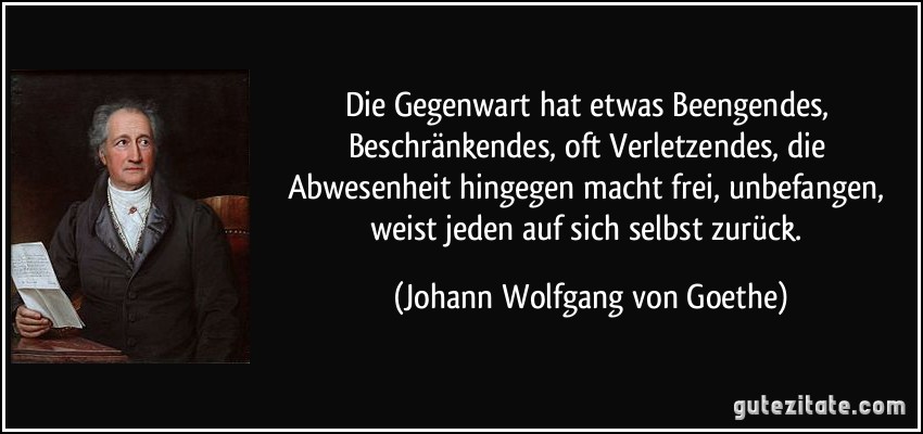 Die Gegenwart hat etwas Beengendes, Beschränkendes, oft Verletzendes, die Abwesenheit hingegen macht frei, unbefangen, weist jeden auf sich selbst zurück. (Johann Wolfgang von Goethe)