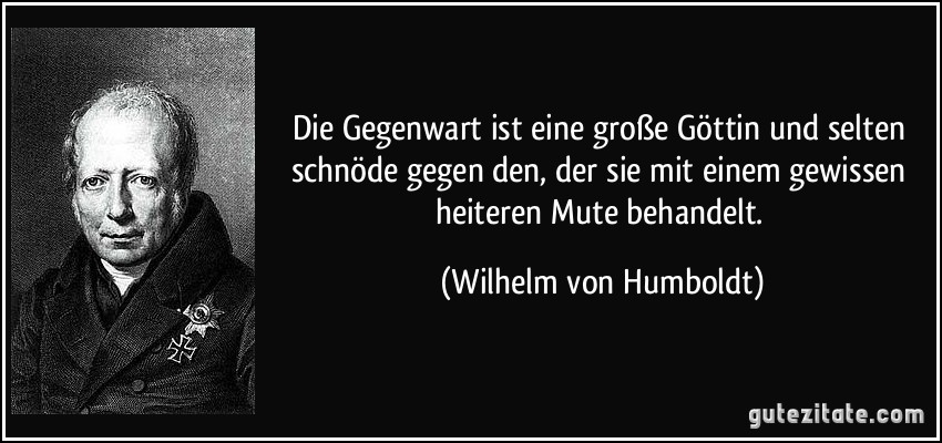 Die Gegenwart ist eine große Göttin und selten schnöde gegen den, der sie mit einem gewissen heiteren Mute behandelt. (Wilhelm von Humboldt)