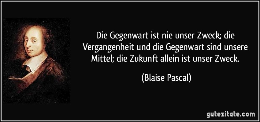 Die Gegenwart ist nie unser Zweck; die Vergangenheit und die Gegenwart sind unsere Mittel; die Zukunft allein ist unser Zweck. (Blaise Pascal)