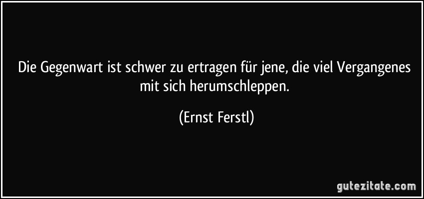 Die Gegenwart ist schwer zu ertragen für jene, die viel Vergangenes mit sich herumschleppen. (Ernst Ferstl)