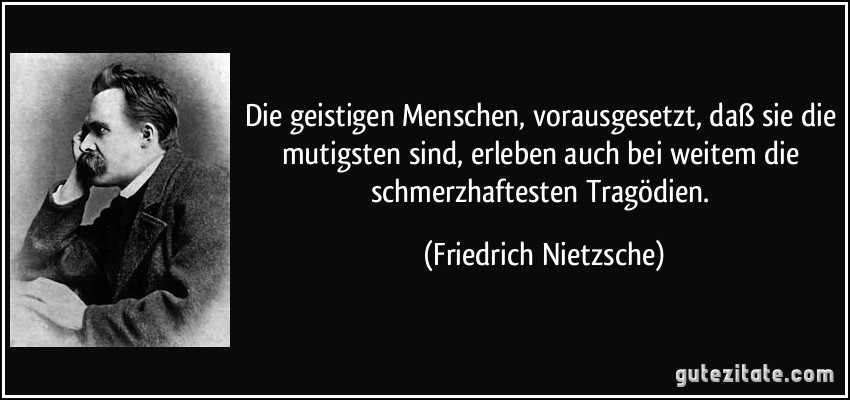 Die geistigen Menschen, vorausgesetzt, daß sie die mutigsten sind, erleben auch bei weitem die schmerzhaftesten Tragödien. (Friedrich Nietzsche)