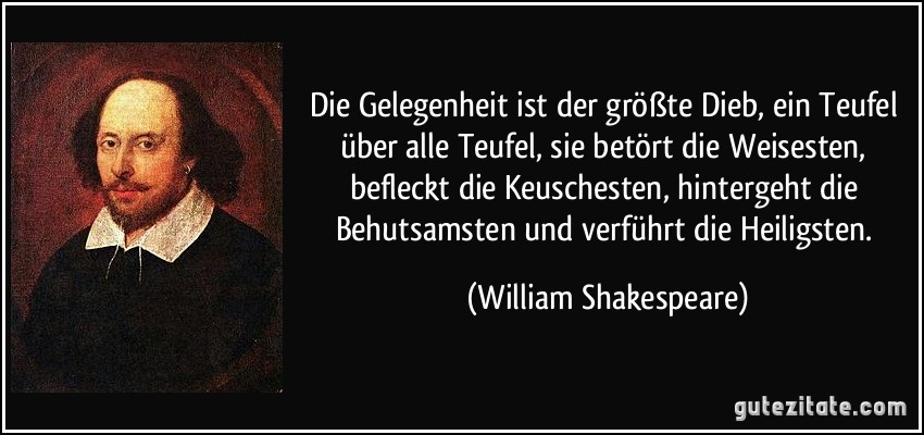 Die Gelegenheit ist der größte Dieb, ein Teufel über alle Teufel, sie betört die Weisesten, befleckt die Keuschesten, hintergeht die Behutsamsten und verführt die Heiligsten. (William Shakespeare)