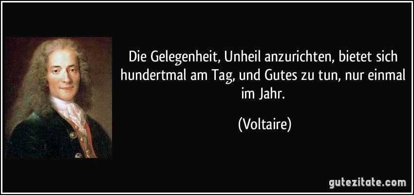 Die Gelegenheit, Unheil anzurichten, bietet sich hundertmal am Tag, und Gutes zu tun, nur einmal im Jahr. (Voltaire)