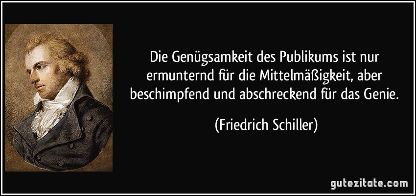 Die Genügsamkeit des Publikums ist nur ermunternd für die Mittelmäßigkeit, aber beschimpfend und abschreckend für das Genie. (Friedrich Schiller)