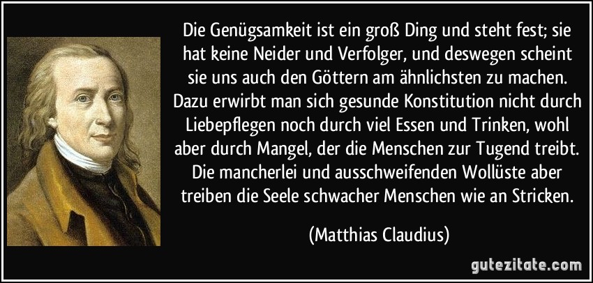 Die Genügsamkeit ist ein groß Ding und steht fest; sie hat keine Neider und Verfolger, und deswegen scheint sie uns auch den Göttern am ähnlichsten zu machen. Dazu erwirbt man sich gesunde Konstitution nicht durch Liebepflegen noch durch viel Essen und Trinken, wohl aber durch Mangel, der die Menschen zur Tugend treibt. Die mancherlei und ausschweifenden Wollüste aber treiben die Seele schwacher Menschen wie an Stricken. (Matthias Claudius)