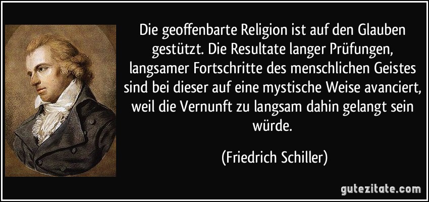 Die geoffenbarte Religion ist auf den Glauben gestützt. Die Resultate langer Prüfungen, langsamer Fortschritte des menschlichen Geistes sind bei dieser auf eine mystische Weise avanciert, weil die Vernunft zu langsam dahin gelangt sein würde. (Friedrich Schiller)