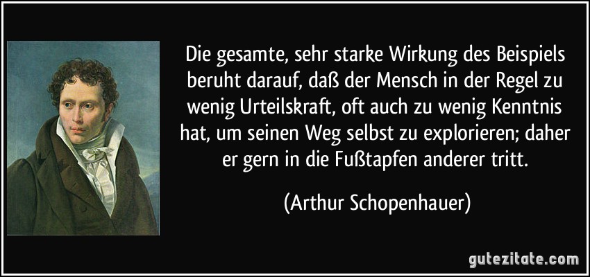 Die gesamte, sehr starke Wirkung des Beispiels beruht darauf, daß der Mensch in der Regel zu wenig Urteilskraft, oft auch zu wenig Kenntnis hat, um seinen Weg selbst zu explorieren; daher er gern in die Fußtapfen anderer tritt. (Arthur Schopenhauer)