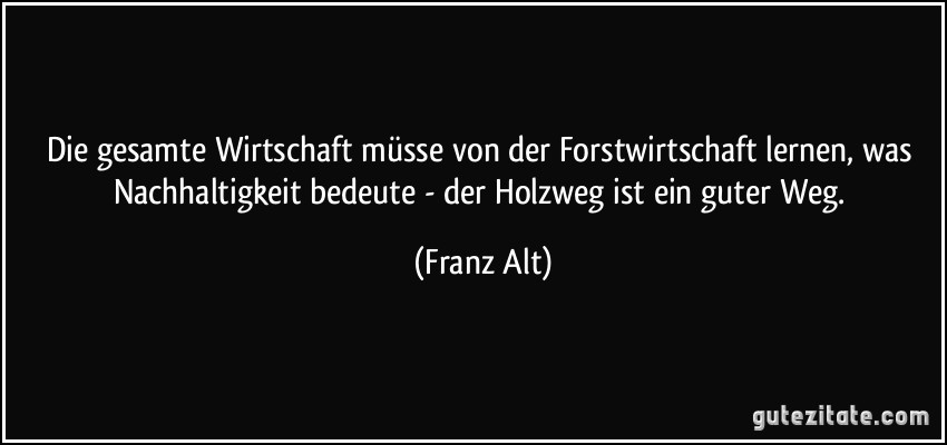 Die gesamte Wirtschaft müsse von der Forstwirtschaft lernen, was Nachhaltigkeit bedeute - der Holzweg ist ein guter Weg. (Franz Alt)