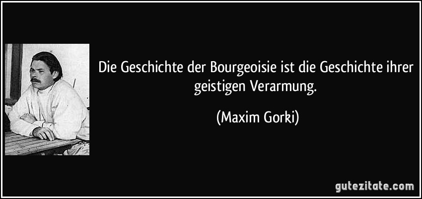 Die Geschichte der Bourgeoisie ist die Geschichte ihrer geistigen Verarmung. (Maxim Gorki)