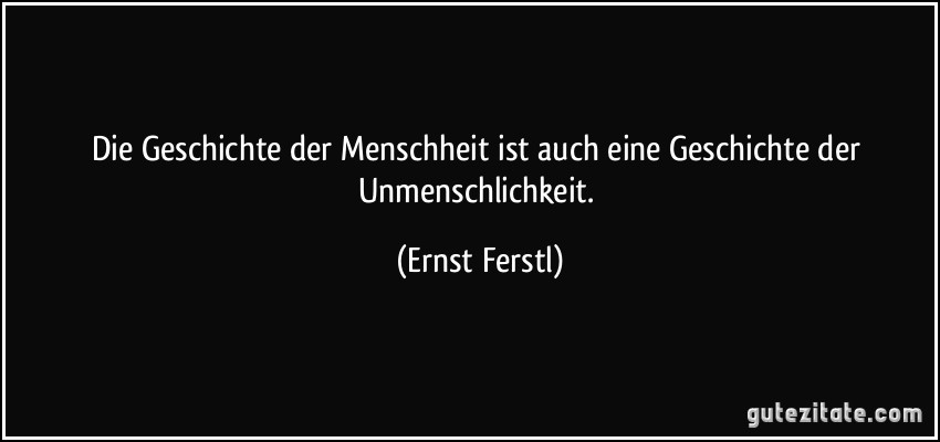 Die Geschichte der Menschheit ist auch eine Geschichte der Unmenschlichkeit. (Ernst Ferstl)