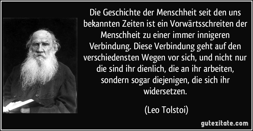 Die Geschichte der Menschheit seit den uns bekannten Zeiten ist ein Vorwärtsschreiten der Menschheit zu einer immer innigeren Verbindung. Diese Verbindung geht auf den verschiedensten Wegen vor sich, und nicht nur die sind ihr dienlich, die an ihr arbeiten, sondern sogar diejenigen, die sich ihr widersetzen. (Leo Tolstoi)