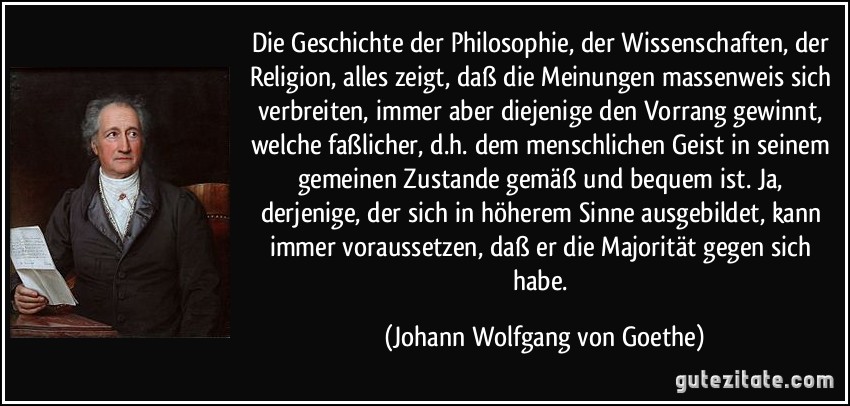 Die Geschichte der Philosophie, der Wissenschaften, der Religion, alles zeigt, daß die Meinungen massenweis sich verbreiten, immer aber diejenige den Vorrang gewinnt, welche faßlicher, d.h. dem menschlichen Geist in seinem gemeinen Zustande gemäß und bequem ist. Ja, derjenige, der sich in höherem Sinne ausgebildet, kann immer voraussetzen, daß er die Majorität gegen sich habe. (Johann Wolfgang von Goethe)