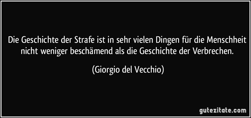 Die Geschichte der Strafe ist in sehr vielen Dingen für die Menschheit nicht weniger beschämend als die Geschichte der Verbrechen. (Giorgio del Vecchio)