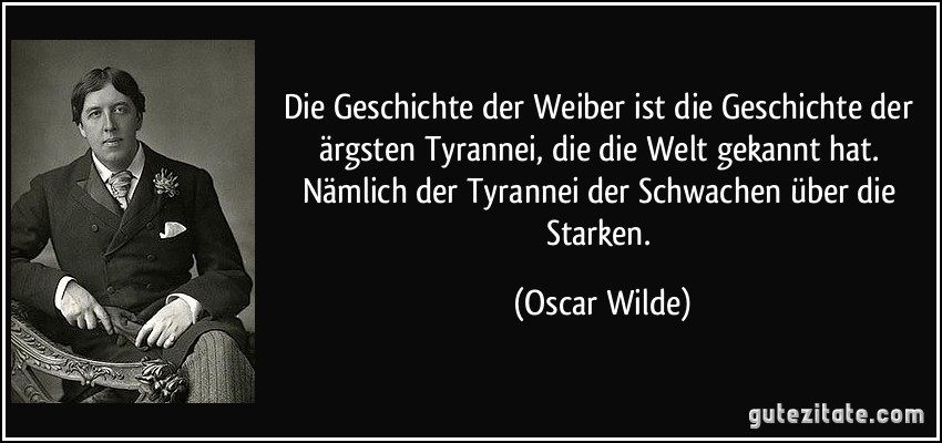 Die Geschichte der Weiber ist die Geschichte der ärgsten Tyrannei, die die Welt gekannt hat. Nämlich der Tyrannei der Schwachen über die Starken. (Oscar Wilde)