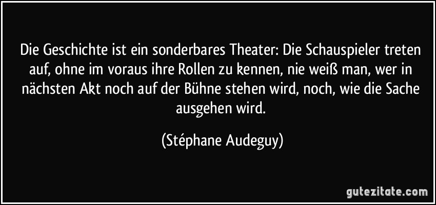 Die Geschichte ist ein sonderbares Theater: Die Schauspieler treten auf, ohne im voraus ihre Rollen zu kennen, nie weiß man, wer in nächsten Akt noch auf der Bühne stehen wird, noch, wie die Sache ausgehen wird. (Stéphane Audeguy)