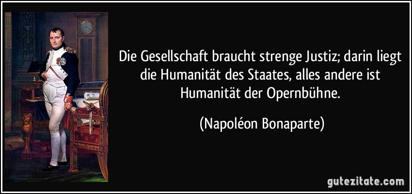 Die Gesellschaft braucht strenge Justiz; darin liegt die Humanität des Staates, alles andere ist Humanität der Opernbühne. (Napoléon Bonaparte)