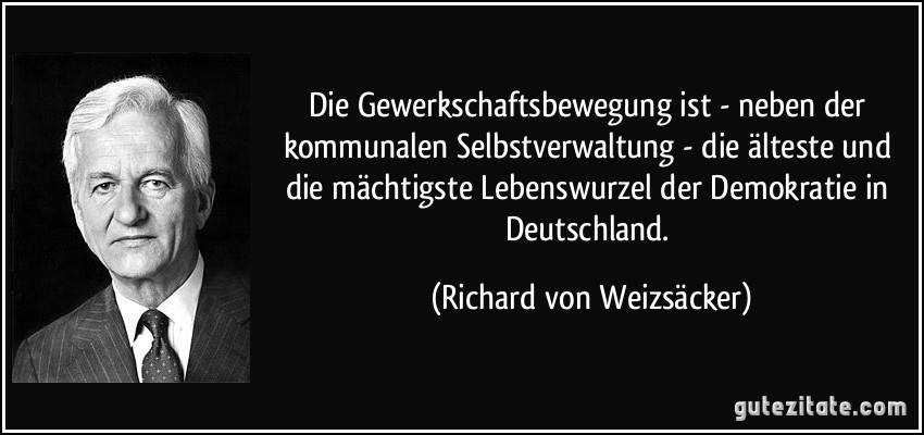 Die Gewerkschaftsbewegung ist - neben der kommunalen Selbstverwaltung - die älteste und die mächtigste Lebenswurzel der Demokratie in Deutschland. (Richard von Weizsäcker)
