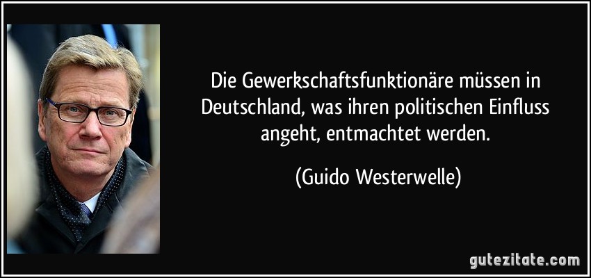 Die Gewerkschaftsfunktionäre müssen in Deutschland, was ihren politischen Einfluss angeht, entmachtet werden. (Guido Westerwelle)