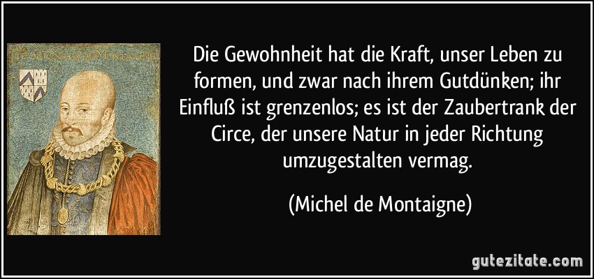 Die Gewohnheit hat die Kraft, unser Leben zu formen, und zwar nach ihrem Gutdünken; ihr Einfluß ist grenzenlos; es ist der Zaubertrank der Circe, der unsere Natur in jeder Richtung umzugestalten vermag. (Michel de Montaigne)