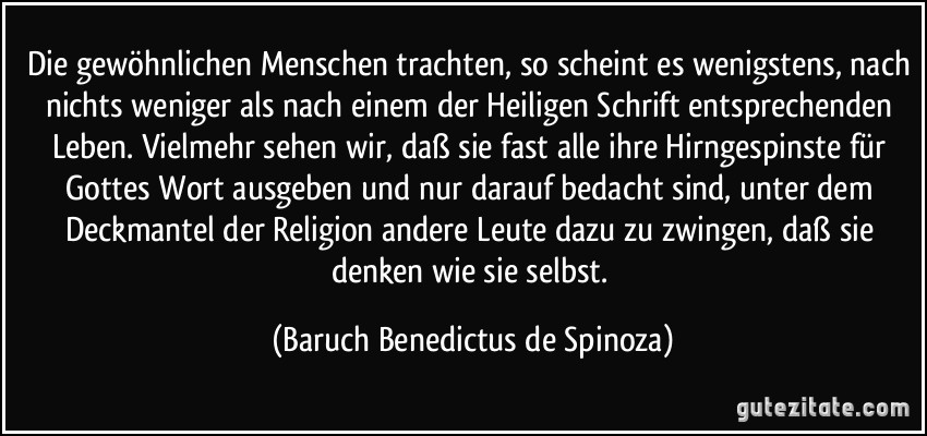 Die gewöhnlichen Menschen trachten, so scheint es wenigstens, nach nichts weniger als nach einem der Heiligen Schrift entsprechenden Leben. Vielmehr sehen wir, daß sie fast alle ihre Hirngespinste für Gottes Wort ausgeben und nur darauf bedacht sind, unter dem Deckmantel der Religion andere Leute dazu zu zwingen, daß sie denken wie sie selbst. (Baruch Benedictus de Spinoza)