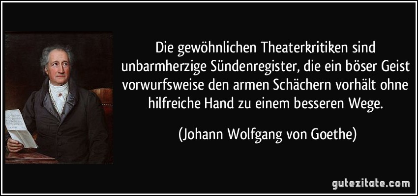 Die gewöhnlichen Theaterkritiken sind unbarmherzige Sündenregister, die ein böser Geist vorwurfsweise den armen Schächern vorhält ohne hilfreiche Hand zu einem besseren Wege. (Johann Wolfgang von Goethe)