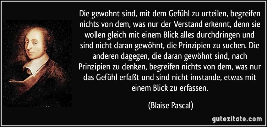 Die gewohnt sind, mit dem Gefühl zu urteilen, begreifen nichts von dem, was nur der Verstand erkennt, denn sie wollen gleich mit einem Blick alles durchdringen und sind nicht daran gewöhnt, die Prinzipien zu suchen. Die anderen dagegen, die daran gewöhnt sind, nach Prinzipien zu denken, begreifen nichts von dem, was nur das Gefühl erfaßt und sind nicht imstande, etwas mit einem Blick zu erfassen. (Blaise Pascal)