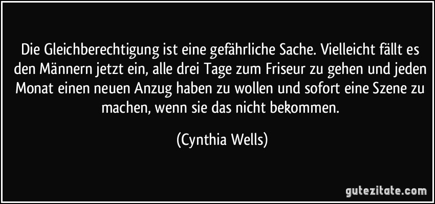 Die Gleichberechtigung ist eine gefährliche Sache. Vielleicht fällt es den Männern jetzt ein, alle drei Tage zum Friseur zu gehen und jeden Monat einen neuen Anzug haben zu wollen und sofort eine Szene zu machen, wenn sie das nicht bekommen. (Cynthia Wells)