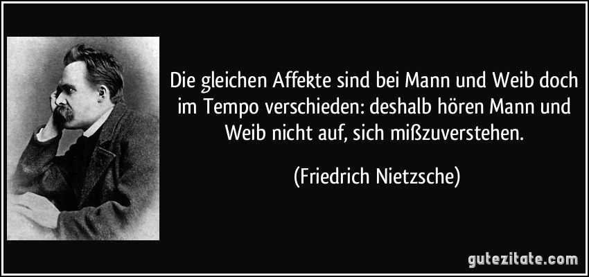 Die gleichen Affekte sind bei Mann und Weib doch im Tempo verschieden: deshalb hören Mann und Weib nicht auf, sich mißzuverstehen. (Friedrich Nietzsche)