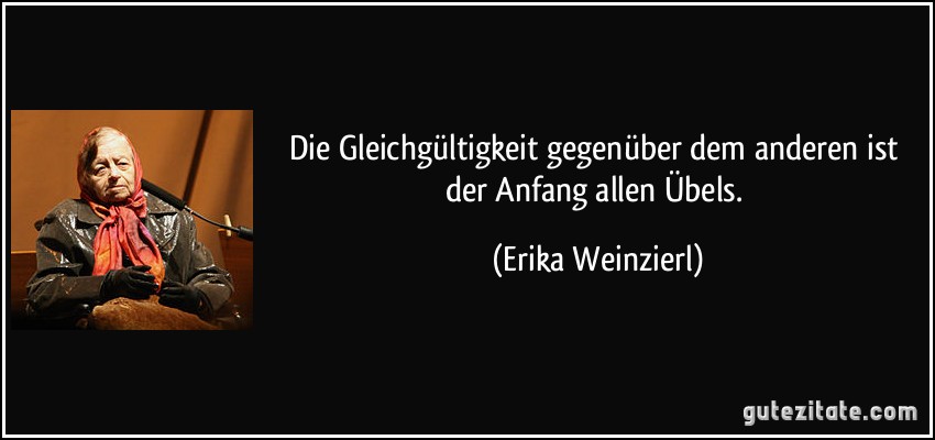 Die Gleichgültigkeit gegenüber dem anderen ist der Anfang allen Übels. (Erika Weinzierl)