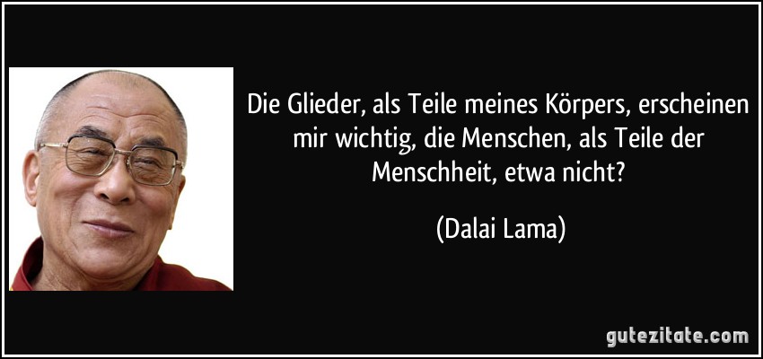 Die Glieder, als Teile meines Körpers, erscheinen mir wichtig, die Menschen, als Teile der Menschheit, etwa nicht? (Dalai Lama)