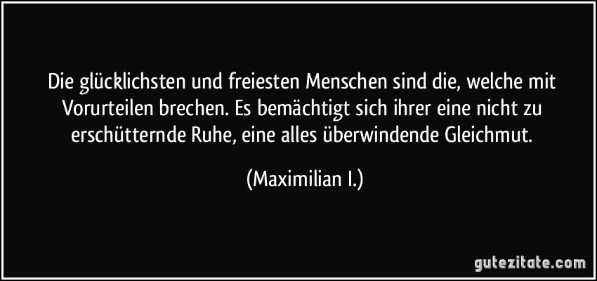 Die glücklichsten und freiesten Menschen sind die, welche mit Vorurteilen brechen. Es bemächtigt sich ihrer eine nicht zu erschütternde Ruhe, eine alles überwindende Gleichmut. (Maximilian I.)